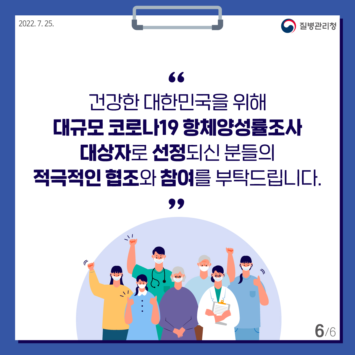 [질병관리청 2022년7월25일] 건강한 대한민국을 위해 대규모 코로나19 항체양성률조사 대상자로 선정되신 분들의 적극적인 협조와 참여를 부탁드립니다. [6페이지 중 6페이지]